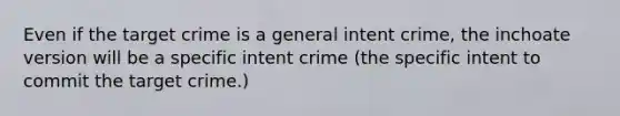 Even if the target crime is a general intent crime, the inchoate version will be a specific intent crime (the specific intent to commit the target crime.)