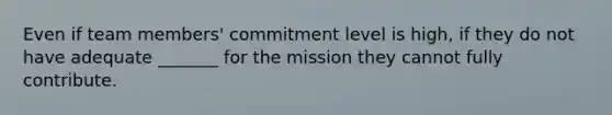 Even if team members' commitment level is high, if they do not have adequate _______ for the mission they cannot fully contribute.