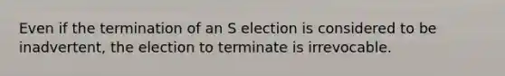 Even if the termination of an S election is considered to be​ inadvertent, the election to terminate is irrevocable.