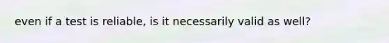 even if a test is reliable, is it necessarily valid as well?