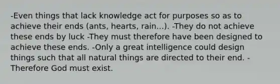 -Even things that lack knowledge act for purposes so as to achieve their ends (ants, hearts, rain...). -They do not achieve these ends by luck -They must therefore have been designed to achieve these ends. -Only a great intelligence could design things such that all natural things are directed to their end. -Therefore God must exist.