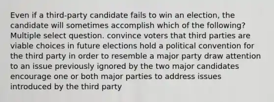 Even if a third-party candidate fails to win an election, the candidate will sometimes accomplish which of the following? Multiple select question. convince voters that third parties are viable choices in future elections hold a political convention for the third party in order to resemble a major party draw attention to an issue previously ignored by the two major candidates encourage one or both major parties to address issues introduced by the third party