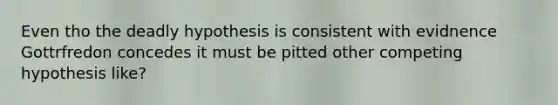 Even tho the deadly hypothesis is consistent with evidnence Gottrfredon concedes it must be pitted other competing hypothesis like?