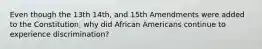 Even though the 13th 14th, and 15th Amendments were added to the Constitution, why did African Americans continue to experience discrimination?