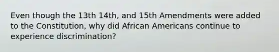 Even though the 13th 14th, and 15th Amendments were added to the Constitution, why did African Americans continue to experience discrimination?