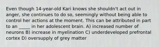 Even though 14-year-old Kari knows she shouldn't act out in anger, she continues to do so, seemingly without being able to control her actions at the moment. This can be attributed in part to an _____ in her adolescent brain. A) increased number of neurons B) increase in myelination C) underdeveloped prefrontal cortex D) oversupply of grey matter