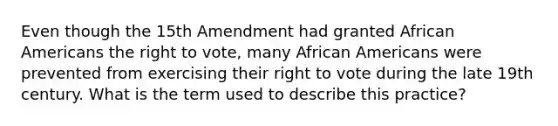 Even though the 15th Amendment had granted African Americans the right to vote, many African Americans were prevented from exercising their right to vote during the late 19th century. What is the term used to describe this practice?