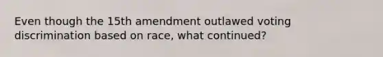 Even though the 15th amendment outlawed voting discrimination based on race, what continued?