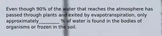 Even though 90% of the water that reaches the atmosphere has passed through plants and exited by evapotranspiration, only approximately_________ % of water is found in the bodies of organisms or frozen in the soil.