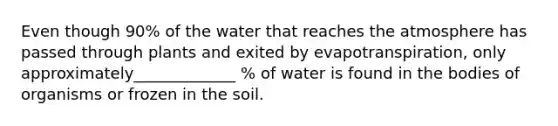 Even though 90% of the water that reaches the atmosphere has passed through plants and exited by evapotranspiration, only approximately_____________ % of water is found in the bodies of organisms or frozen in the soil.