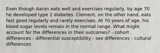 Even though Aaron eats well and exercises regularly, by age 70 he developed type 2 diabetes. Clement, on the other hand, eats fast good regularly and rarely exercises. At 70 years of age, his blood sugar levels remain in the normal range. What might account for the differences in their outcomes? - cohort differences - differential susceptibility - sex differences - cultural differences