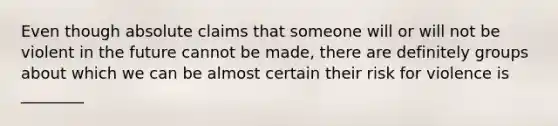 Even though absolute claims that someone will or will not be violent in the future cannot be made, there are definitely groups about which we can be almost certain their risk for violence is ________