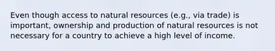 Even though access to natural resources (e.g., via trade) is important, ownership and production of natural resources is not necessary for a country to achieve a high level of income.