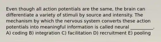 Even though all action potentials are the same, <a href='https://www.questionai.com/knowledge/kLMtJeqKp6-the-brain' class='anchor-knowledge'>the brain</a> can differentiate a variety of stimuli by source and intensity. The mechanism by which the <a href='https://www.questionai.com/knowledge/kThdVqrsqy-nervous-system' class='anchor-knowledge'>nervous system</a> converts these action potentials into meaningful information is called neural __________. A) coding B) integration C) facilitation D) recruitment E) pooling