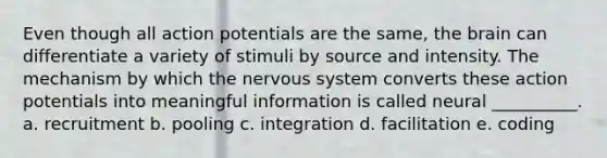 Even though all action potentials are the same, <a href='https://www.questionai.com/knowledge/kLMtJeqKp6-the-brain' class='anchor-knowledge'>the brain</a> can differentiate a variety of stimuli by source and intensity. The mechanism by which the <a href='https://www.questionai.com/knowledge/kThdVqrsqy-nervous-system' class='anchor-knowledge'>nervous system</a> converts these action potentials into meaningful information is called neural __________. a. recruitment b. pooling c. integration d. facilitation e. coding