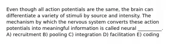 Even though all action potentials are the same, the brain can differentiate a variety of stimuli by source and intensity. The mechanism by which the nervous system converts these action potentials into meaningful information is called neural __________. A) recruitment B) pooling C) integration D) facilitation E) coding