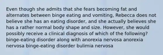 Even though she admits that she fears becoming fat and alternates between binge eating and vomiting, Rebecca does not believe she has an eating disorder, and she actually believes she has a rather normal body shape and size. However, she would possibly receive a clinical diagnosis of which of the following? binge-eating disorder along with anorexia nervosa anorexia nervosa binge-eating disorder bulimia nervosa