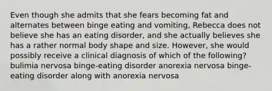 Even though she admits that she fears becoming fat and alternates between binge eating and vomiting, Rebecca does not believe she has an eating disorder, and she actually believes she has a rather normal body shape and size. However, she would possibly receive a clinical diagnosis of which of the following? bulimia nervosa binge-eating disorder anorexia nervosa binge-eating disorder along with anorexia nervosa