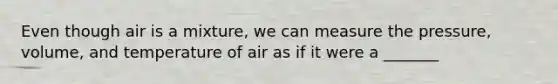 Even though air is a mixture, we can measure the pressure, volume, and temperature of air as if it were a _______