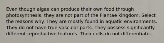 Even though algae can produce their own food through photosynthesis, they are not part of the Plantae kingdom. Select the reasons why. They are mostly found in aquatic environments. They do not have true vascular parts. They possess significantly different reproductive features. Their cells do not differentiate.