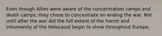 Even though Allies were aware of the <a href='https://www.questionai.com/knowledge/k5F552mFJ1-concentration-camps' class='anchor-knowledge'>concentration camps</a> and death camps, they chose to concentrate on ending the war. Not until after the war did the full extent of the horror and inhumanity of the Holocaust begin to show throughout Europe.