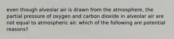 even though alveolar air is drawn from the atmosphere, the partial pressure of oxygen and carbon dioxide in alveolar air are not equal to atmospheric air. which of the following are potential reasons?