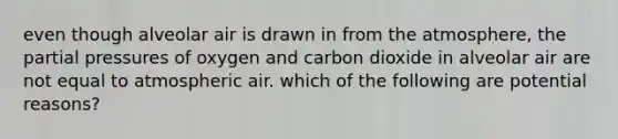 even though alveolar air is drawn in from the atmosphere, the partial pressures of oxygen and carbon dioxide in alveolar air are not equal to atmospheric air. which of the following are potential reasons?