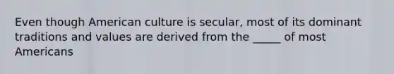 Even though American culture is secular, most of its dominant traditions and values are derived from the _____ of most Americans