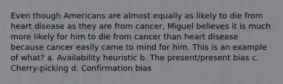 Even though Americans are almost equally as likely to die from heart disease as they are from cancer, Miguel believes it is much more likely for him to die from cancer than heart disease because cancer easily came to mind for him. This is an example of what? a. Availability heuristic b. The present/present bias c. Cherry-picking d. Confirmation bias