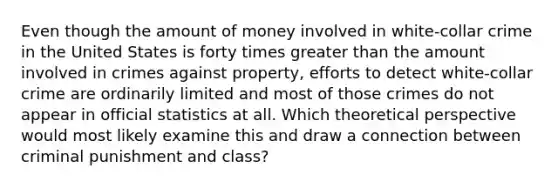 Even though the amount of money involved in white-collar crime in the United States is forty times greater than the amount involved in crimes against property, efforts to detect white-collar crime are ordinarily limited and most of those crimes do not appear in official statistics at all. Which theoretical perspective would most likely examine this and draw a connection between criminal punishment and class?