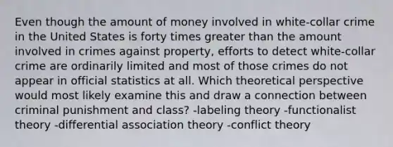 Even though the amount of money involved in white-collar crime in the United States is forty times greater than the amount involved in crimes against property, efforts to detect white-collar crime are ordinarily limited and most of those crimes do not appear in official statistics at all. Which theoretical perspective would most likely examine this and draw a connection between criminal punishment and class? -labeling theory -functionalist theory -differential association theory -conflict theory