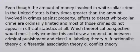 Even though the amount of money involved in white-collar crime in the United States is forty times greater than the amount involved in crimes against property, efforts to detect white-collar crime are ordinarily limited and most of those crimes do not appear in official statistics at all. Which theoretical perspective would most likely examine this and draw a connection between criminal punishment and class? a. labeling theory b. functionalist theory c. differential association theory d. conflict theory