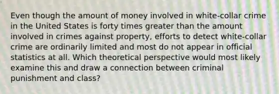 Even though the amount of money involved in white-collar crime in the United States is forty times greater than the amount involved in crimes against property, efforts to detect white-collar crime are ordinarily limited and most do not appear in official statistics at all. Which theoretical perspective would most likely examine this and draw a connection between criminal punishment and class?