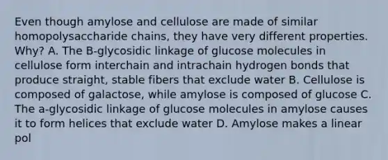 Even though amylose and cellulose are made of similar homopolysaccharide chains, they have very different properties. Why? A. The B-glycosidic linkage of glucose molecules in cellulose form interchain and intrachain hydrogen bonds that produce straight, stable fibers that exclude water B. Cellulose is composed of galactose, while amylose is composed of glucose C. The a-glycosidic linkage of glucose molecules in amylose causes it to form helices that exclude water D. Amylose makes a linear pol