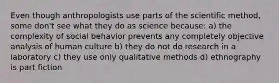 Even though anthropologists use parts of the scientific method, some don't see what they do as science because: a) the complexity of social behavior prevents any completely objective analysis of human culture b) they do not do research in a laboratory c) they use only qualitative methods d) ethnography is part fiction