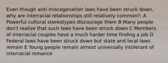 Even though anti-miscegenation laws have been struck down, why are interracial relationships still relatively common?: A Powerful cultural stereotypes discourage them B Many people don't realize that such laws have been struck down C Members of interracial couples have a much harder time finding a job D Federal laws have been struck down but state and local laws remain E Young people remain almost universally intolerant of interracial romance