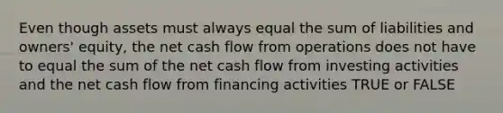 Even though assets must always equal the sum of liabilities and owners' equity, the net cash flow from operations does not have to equal the sum of the net cash flow from investing activities and the net cash flow from financing activities TRUE or FALSE