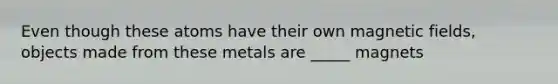 Even though these atoms have their own magnetic fields, objects made from these metals are _____ magnets