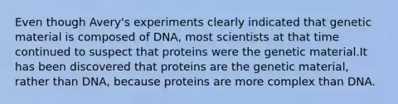 Even though Avery's experiments clearly indicated that genetic material is composed of DNA, most scientists at that time continued to suspect that proteins were the genetic material.It has been discovered that proteins are the genetic material, rather than DNA, because proteins are more complex than DNA.