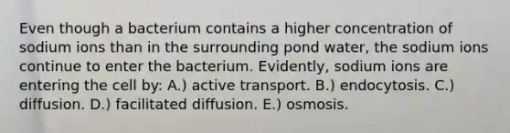 Even though a bacterium contains a higher concentration of sodium ions than in the surrounding pond water, the sodium ions continue to enter the bacterium. Evidently, sodium ions are entering the cell by: A.) active transport. B.) endocytosis. C.) diffusion. D.) facilitated diffusion. E.) osmosis.