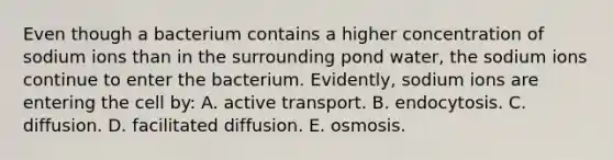 Even though a bacterium contains a higher concentration of sodium ions than in the surrounding pond water, the sodium ions continue to enter the bacterium. Evidently, sodium ions are entering the cell by: A. active transport. B. endocytosis. C. diffusion. D. facilitated diffusion. E. osmosis.