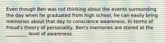 Even though Ben was not thinking about the events surrounding the day when he graduated from high school, he can easily bring memories about that day to conscience awareness. In terms of Freud's theory of personality, Ben's memories are stored at the _________ level of awareness.