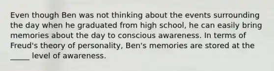 Even though Ben was not thinking about the events surrounding the day when he graduated from high school, he can easily bring memories about the day to conscious awareness. In terms of Freud's theory of personality, Ben's memories are stored at the _____ level of awareness.