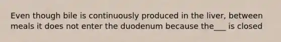 Even though bile is continuously produced in the liver, between meals it does not enter the duodenum because the___ is closed