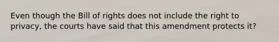 Even though the Bill of rights does not include <a href='https://www.questionai.com/knowledge/kP8JKypsnv-the-right-to-privacy' class='anchor-knowledge'>the right to privacy</a>, the courts have said that this amendment protects it?