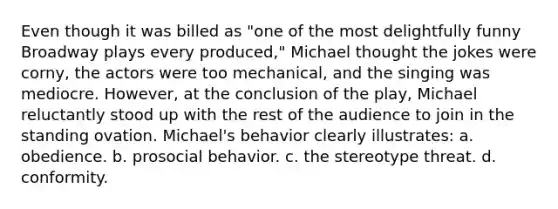 Even though it was billed as "one of the most delightfully funny Broadway plays every produced," Michael thought the jokes were corny, the actors were too mechanical, and the singing was mediocre. However, at the conclusion of the play, Michael reluctantly stood up with the rest of the audience to join in the standing ovation. Michael's behavior clearly illustrates: a. obedience. b. prosocial behavior. c. the stereotype threat. d. conformity.