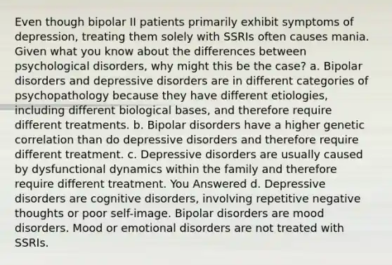 Even though bipolar II patients primarily exhibit symptoms of depression, treating them solely with SSRIs often causes mania. Given what you know about the differences between psychological disorders, why might this be the case? a. Bipolar disorders and depressive disorders are in different categories of psychopathology because they have different etiologies, including different biological bases, and therefore require different treatments. b. Bipolar disorders have a higher genetic correlation than do depressive disorders and therefore require different treatment. c. Depressive disorders are usually caused by dysfunctional dynamics within the family and therefore require different treatment. You Answered d. Depressive disorders are cognitive disorders, involving repetitive negative thoughts or poor self-image. Bipolar disorders are mood disorders. Mood or emotional disorders are not treated with SSRIs.