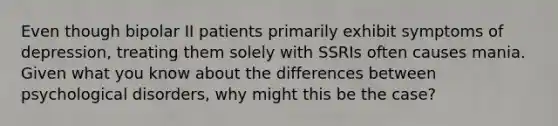 Even though bipolar II patients primarily exhibit symptoms of depression, treating them solely with SSRIs often causes mania. Given what you know about the differences between psychological disorders, why might this be the case?