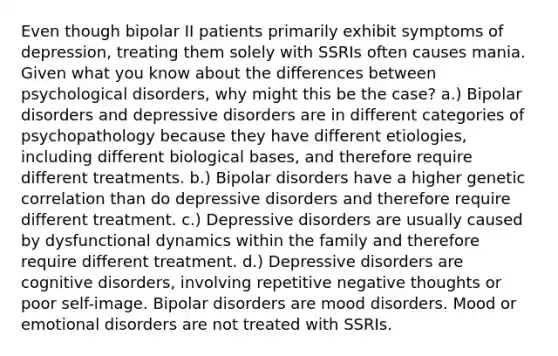 Even though bipolar II patients primarily exhibit symptoms of depression, treating them solely with SSRIs often causes mania. Given what you know about the differences between psychological disorders, why might this be the case? a.) Bipolar disorders and depressive disorders are in different categories of psychopathology because they have different etiologies, including different biological bases, and therefore require different treatments. b.) Bipolar disorders have a higher genetic correlation than do depressive disorders and therefore require different treatment. c.) Depressive disorders are usually caused by dysfunctional dynamics within the family and therefore require different treatment. d.) Depressive disorders are cognitive disorders, involving repetitive negative thoughts or poor self-image. Bipolar disorders are mood disorders. Mood or emotional disorders are not treated with SSRIs.