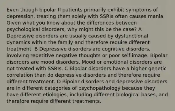 Even though bipolar II patients primarily exhibit symptoms of depression, treating them solely with SSRIs often causes mania. Given what you know about the differences between psychological disorders, why might this be the case? A Depressive disorders are usually caused by dysfunctional dynamics within the family and therefore require different treatment. B Depressive disorders are cognitive disorders, involving repetitive negative thoughts or poor self-image. Bipolar disorders are mood disorders. Mood or emotional disorders are not treated with SSRIs. C Bipolar disorders have a higher genetic correlation than do depressive disorders and therefore require different treatment. D Bipolar disorders and depressive disorders are in different categories of psychopathology because they have different etiologies, including different biological bases, and therefore require different treatments.